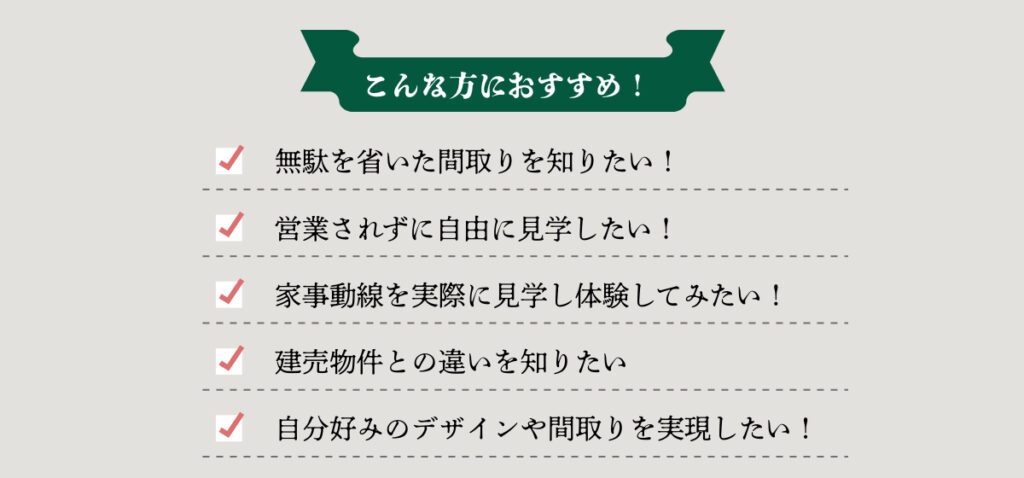 こんな方におすすめ！
無駄を省いた間取りを知りたい。
営業されずに自由に見学したい。
家事動線を実際に見学してみたい。
建売物件との違いを知りたい。
自分好みのデザインや間取りを実現したい。